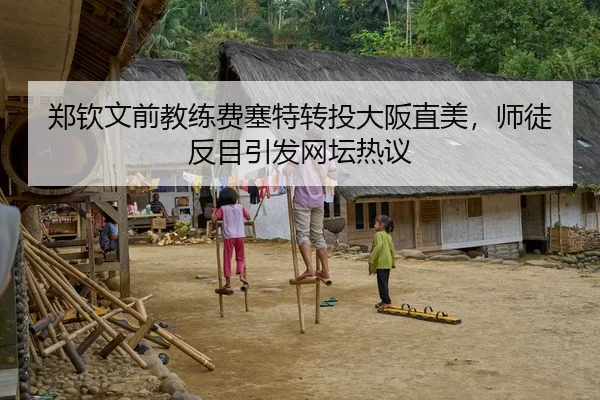 郑钦文前教练费塞特转投大阪直美，师徒反目引发网坛热议